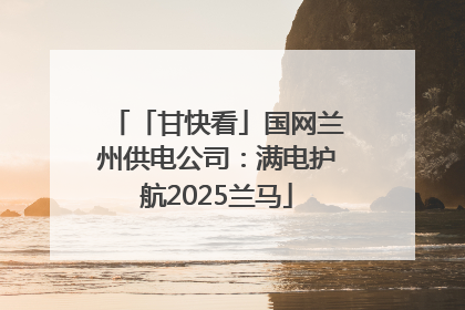 「甘快看」国网兰州供电公司：满电护航2025兰马
