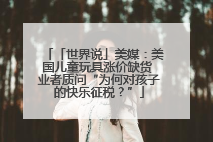 「世界说」美媒：美国儿童玩具涨价缺货 业者质问“为何对孩子的快乐征税？”