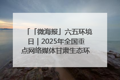 「微海报」六五环境日｜2025年全国重点网络媒体甘肃生态环保行走进兰州新区