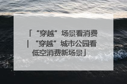 “穿越”场景看消费｜“穿越”城市公园看低空消费新场景