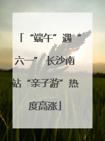“端午”遇“六一” 长沙南站“亲子游”热度高涨