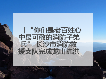 “你们是老百姓心中最可敬的消防子弟兵” 长沙市消防救援支队完成龙山抗洪使命归队