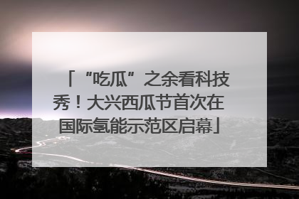 “吃瓜”之余看科技秀！大兴西瓜节首次在国际氢能示范区启幕
