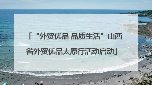 “外贸优品 品质生活”山西省外贸优品太原行活动启动