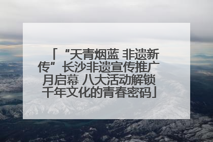 “天青烟蓝 非遗新传”长沙非遗宣传推广月启幕 八大活动解锁千年文化的青春密码