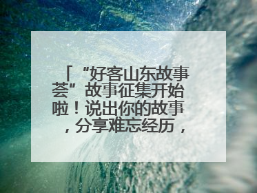 “好客山东故事荟”故事征集开始啦！说出你的故事，分享难忘经历，人好！礼品多！速来！