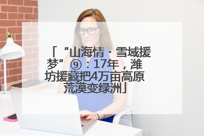 “山海情・雪域援梦”⑨：17年，潍坊援藏把4万亩高原荒漠变绿洲