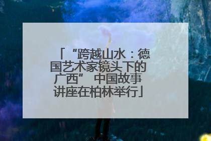 “跨越山水：德国艺术家镜头下的广西” 中国故事讲座在柏林举行