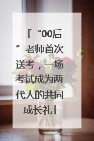 “00后”老师首次送考，一场考试成为两代人的共同成长礼