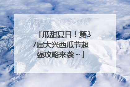 瓜甜夏日！第37届大兴西瓜节超强攻略来袭～