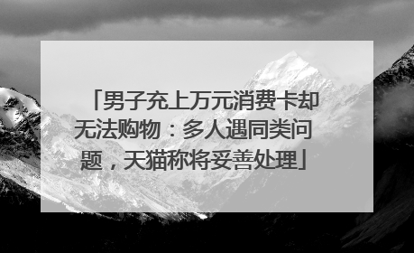 男子充上万元消费卡却无法购物：多人遇同类问题，天猫称将妥善处理