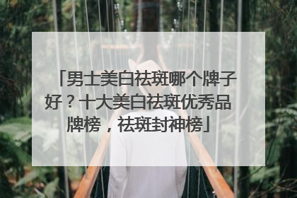 男士美白祛斑哪个牌子好？十大美白祛斑优秀品牌榜，祛斑封神榜