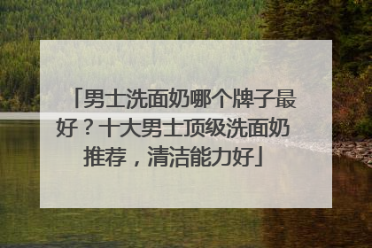 男士洗面奶哪个牌子最好？十大男士顶级洗面奶推荐，清洁能力好