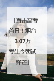直击高考首日！烟台3.07万考生今朝试锋芒