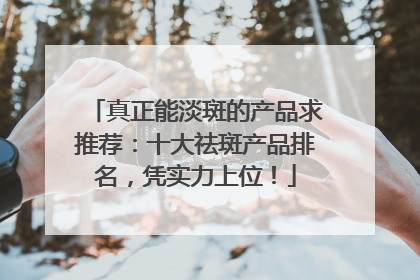 真正能淡斑的产品求推荐：十大祛斑产品排名，凭实力上位！