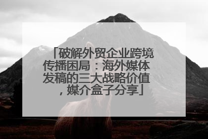 破解外贸企业跨境传播困局：海外媒体发稿的三大战略价值，媒介盒子分享