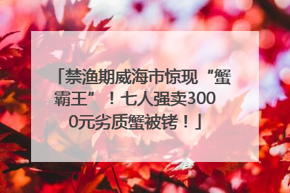 禁渔期威海市惊现“蟹霸王”！七人强卖3000元劣质蟹被铐！
