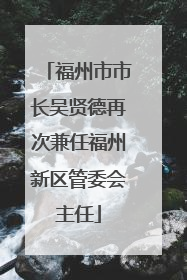 福州市市长吴贤德再次兼任福州新区管委会主任