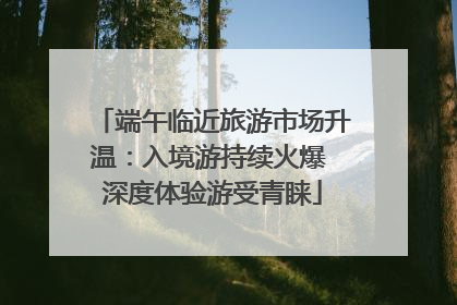 端午临近旅游市场升温：入境游持续火爆 深度体验游受青睐