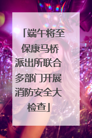 端午将至 保康马桥派出所联合多部门开展消防安全大检查