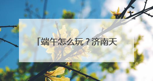 端午怎么玩？济南天下第一泉风景区端午游园会全攻略来了