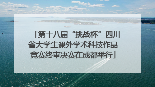 第十八届“挑战杯”四川省大学生课外学术科技作品竞赛终审决赛在成都举行
