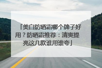美白防晒霜哪个牌子好用？防晒霜推荐：清爽提亮这几款谁用谁夸