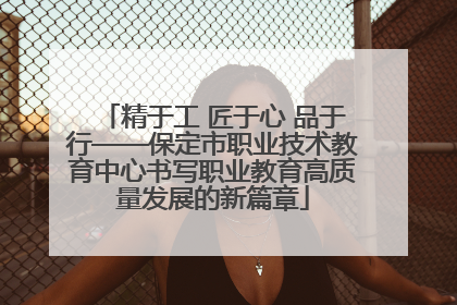 精于工 匠于心 品于行——保定市职业技术教育中心书写职业教育高质量发展的新篇章