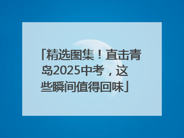 精选图集！直击青岛2025中考，这些瞬间值得回味