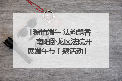 粽情端午 法韵飘香——南阳卧龙区法院开展端午节主题活动