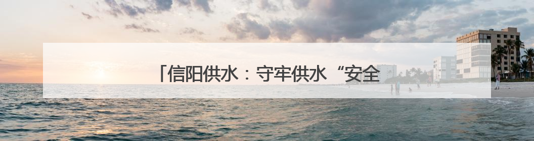 信阳供水：守牢供水“安全线” 水润万家“惠民生”