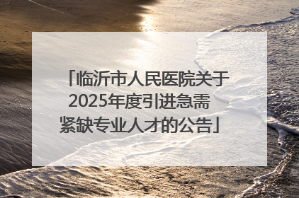 临沂市人民医院关于2025年度引进急需紧缺专业人才的公告