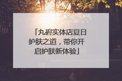 丸碧实体店夏日护肤之道，带你开启护肤新体验
