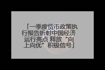 一季度货币政策执行报告折射中国经济运行亮点 释放“向上向优”积极信号