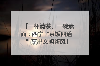 一杯清茶、一碗素面：西宁“茶饭四道”烹出文明新风