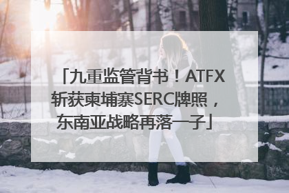 九重监管背书！ATFX斩获柬埔寨SERC牌照，东南亚战略再落一子