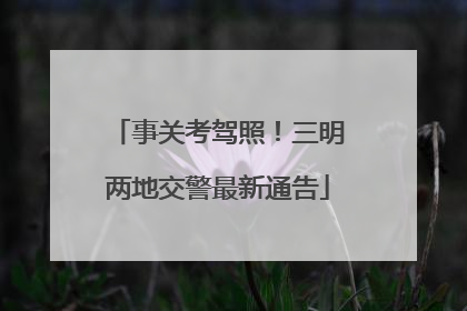 事关考驾照！三明两地交警最新通告