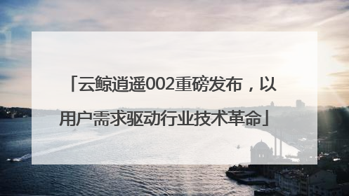 云鲸逍遥002重磅发布，以用户需求驱动行业技术革命