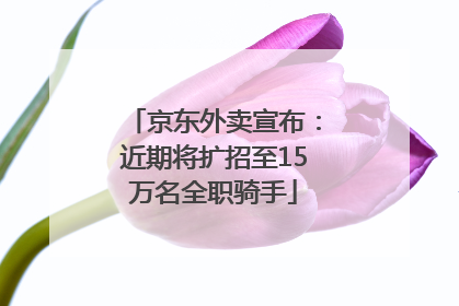 京东外卖宣布：近期将扩招至15万名全职骑手