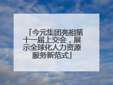 今元集团亮相第十一届上交会，展示全球化人力资源服务新范式