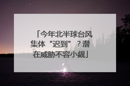 今年北半球台风集体“迟到”？潜在威胁不容小觑