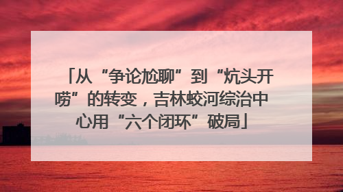 从“争论尬聊”到“炕头开唠”的转变，吉林蛟河综治中心用“六个闭环”破局