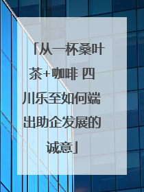从一杯桑叶茶+咖啡 四川乐至如何端出助企发展的诚意