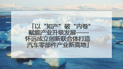 以“知产”破“内卷” 赋能产业升级发展——怀远成立创新联合体打造汽车零部件产业新高地
