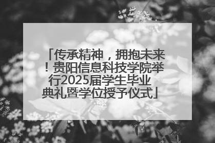 传承精神，拥抱未来！贵阳信息科技学院举行2025届学生毕业典礼暨学位授予仪式