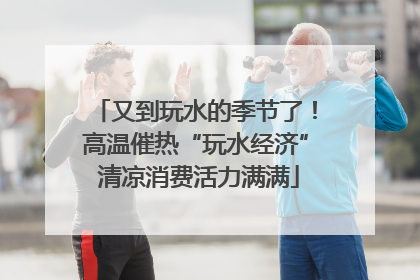 又到玩水的季节了！高温催热“玩水经济” 清凉消费活力满满