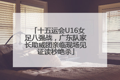 十五运会U16女足八强战，广东队家长助威团亲临现场见证读秒绝杀