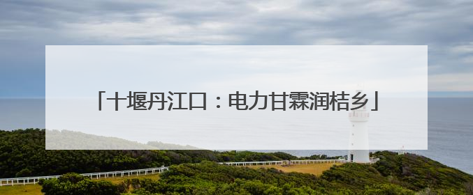 十堰丹江口：电力甘霖润桔乡