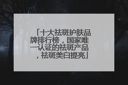 十大祛斑护肤品牌排行榜，国家唯一认证的祛斑产品，祛斑美白提亮