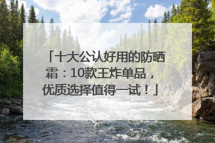 十大公认好用的防晒霜：10款王炸单品，优质选择值得一试！